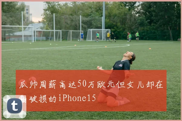 瓜帅周薪高达50万欧元但女儿却在用破损的iPhone15