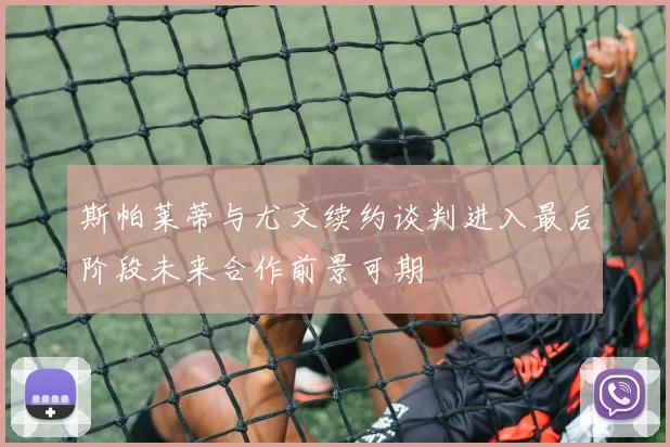 斯帕莱蒂与尤文续约谈判进入最后阶段未来合作前景可期