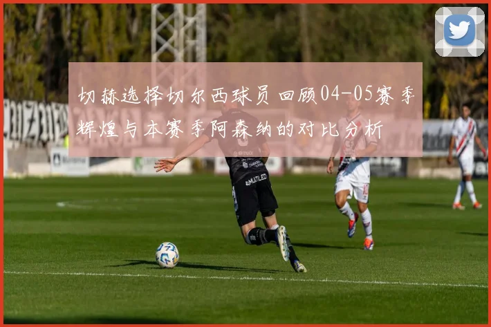 切赫选择切尔西球员回顾04-05赛季辉煌与本赛季阿森纳的对比分析