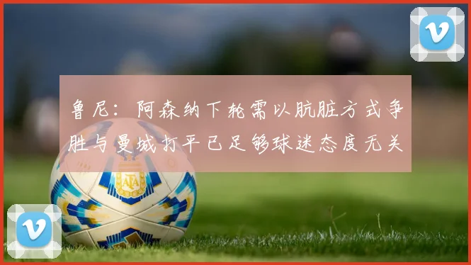 鲁尼：阿森纳下轮需以肮脏方式争胜与曼城打平已足够球迷态度无关