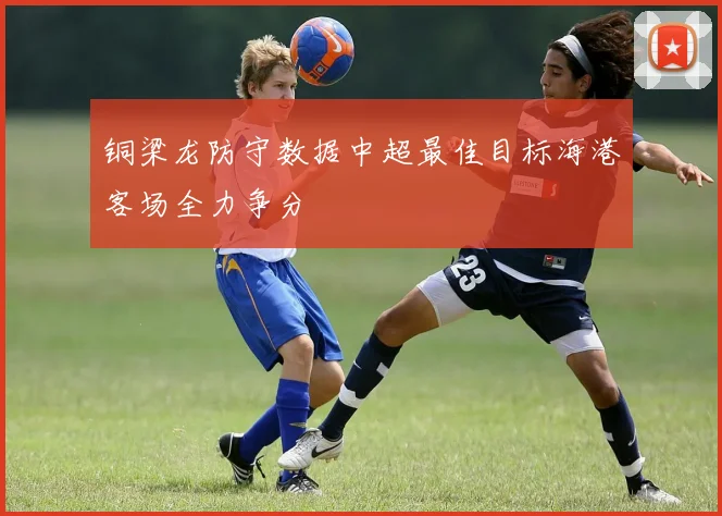 铜梁龙防守数据中超最佳目标海港客场全力争分