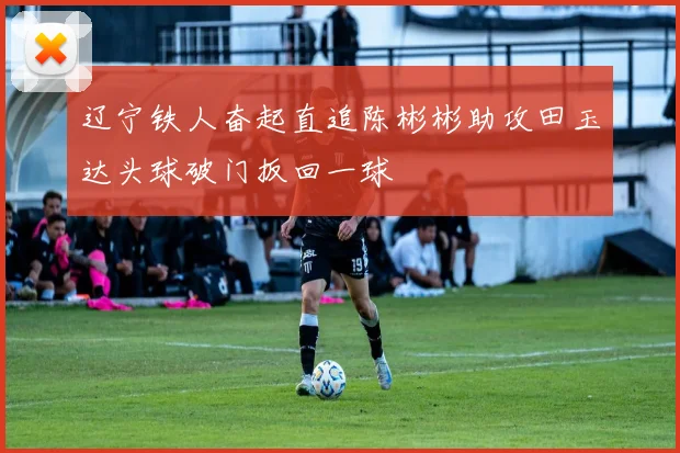 辽宁铁人奋起直追陈彬彬助攻田玉达头球破门扳回一球