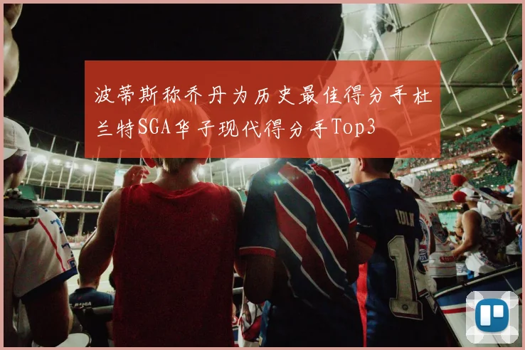 波蒂斯称乔丹为历史最佳得分手杜兰特SGA华子现代得分手Top3