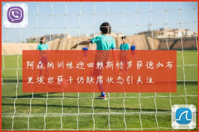 阿森纳训练迎回赖斯特罗萨德加布里埃尔萨卡仍缺席状态引关注