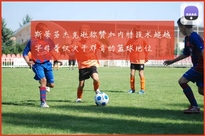 斯蒂芬杰克逊称赞加内特技术超越字母哥仅次于邓肯的篮球地位